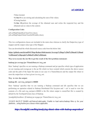 ACADGILDACADGILD
•Value iterated.
•In line 8 we are storing and calculating the sum of the values.
•Closing bracket.
•In line 10 perform the average of the obtained sum and writes the respected key and the
obtained sum as value to the context.
Configuration Code:
job.setMapOutputKeyClass(Text.class);
job.setMapOutputValueClass(IntWritable.class);
This two configuration classes are included in the main class whereas to clarify the Output key type of
mapper and the output value type of the Mapper.
You can download the whole discussed source code from the below link:
https://github.com/kiran0541/Map-Reduce/blob/master/Average%20age%20of%20male%20and
%20female%20people%20died%20in%20titanic
Way to to execute the Jar file to get the result of the first problem statement:
hadoop jar average.jar /TitanicData.txt /avg_out
Here ‘hadoop’ specifies we are running a Hadoop command and jar specifies which type of application
we are running and average.jar is the jar file which we have created which consists the above source
code and the path of the Input file name in our case it is TitanicData.txt and the output file where to
store the output here we have given it as avg_out.
Way to view the output:
hadoop dfs –cat /avg_out/part-r-00000
Here ‘hadoop’ specifies that we are running a Hadoop command and dfs specifies that we are
performing an operation related to Hadoop Distributed File Sysytem and ‘- cat’ is used to view the
contents of a file and avg_out/part-r-00000 is the file where output is stored.Part file is created by
default by the TextInputFormat class of Hadoop.
[acadgild@localhost -]$ hadoop jar avgage.jar /TitanicData.txt /avg_out
15/10/23 06:25:37 WARN util.NativeCodeLoader: Unable to load native-hadoop libra ry for your
platform... using builtin-java classes where applicable
https://acadgild.com/blog/analyzing-titanic-data-with-hadoop-mapreduce/https://acadgild.com/blog/analyzing-titanic-data-with-hadoop-mapreduce/
 