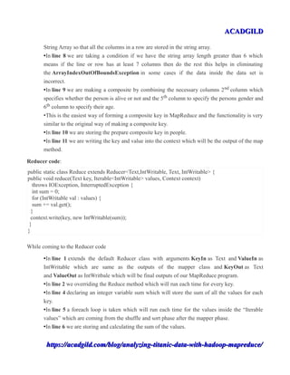 ACADGILDACADGILD
String Array so that all the columns in a row are stored in the string array.
•In line 8 we are taking a condition if we have the string array length greater than 6 which
means if the line or row has at least 7 columns then do the rest this helps in eliminating
the ArrayIndexOutOfBoundsException in some cases if the data inside the data set is
incorrect.
•In line 9 we are making a composite by combining the necessary columns 2nd column which
specifies whether the person is alive or not and the 5th column to specify the persons gender and
6th column to specify their age.
•This is the easiest way of forming a composite key in MapReduce and the functionality is very
similar to the original way of making a composite key.
•In line 10 we are storing the prepare composite key in people.
•In line 11 we are writing the key and value into the context which will be the output of the map
method.
Reducer code:
public static class Reduce extends Reducer<Text,IntWritable, Text, IntWritable> {
public void reduce(Text key, Iterable<IntWritable> values, Context context)
throws IOException, InterruptedException {
int sum = 0;
for (IntWritable val : values) {
sum += val.get();
}
context.write(key, new IntWritable(sum));
}
}
While coming to the Reducer code
•In line 1 extends the default Reducer class with arguments KeyIn as Text and ValueIn as
IntWritable which are same as the outputs of the mapper class and KeyOut as Text
and ValueOut as IntWritbale which will be final outputs of our MapReduce program.
•In line 2 we overriding the Reduce method which will run each time for every key.
•In line 4 declaring an integer variable sum which will store the sum of all the values for each
key.
•In line 5 a foreach loop is taken which will run each time for the values inside the “Iterable
values” which are coming from the shuffle and sort phase after the mapper phase.
•In line 6 we are storing and calculating the sum of the values.
https://acadgild.com/blog/analyzing-titanic-data-with-hadoop-mapreduce/https://acadgild.com/blog/analyzing-titanic-data-with-hadoop-mapreduce/
 