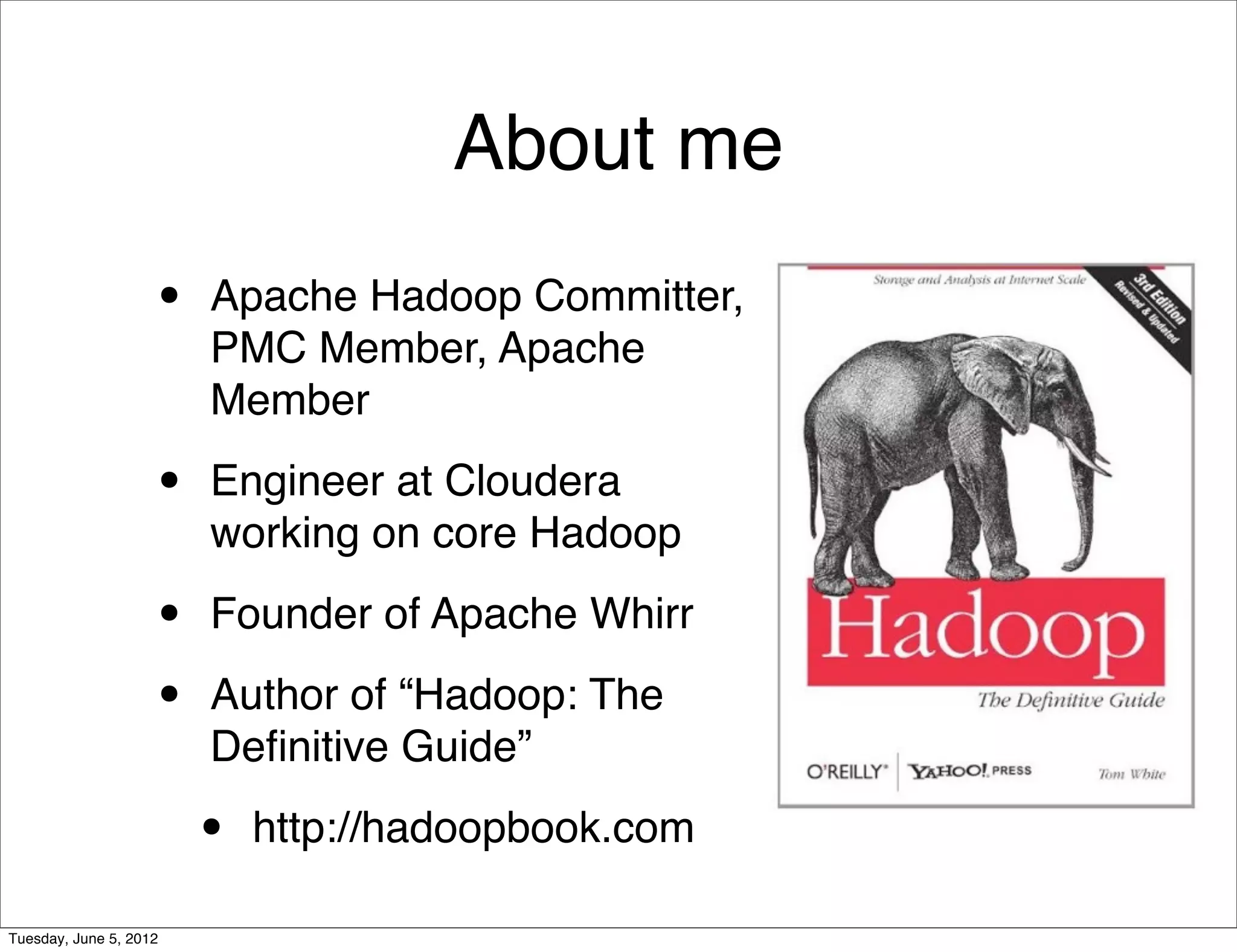 About me
                    •   Apache Hadoop Committer,
                        PMC Member, Apache
                        Member

                    •   Engineer at Cloudera
                        working on core Hadoop

                    •   Founder of Apache Whirr

                    •   Author of “Hadoop: The
                        Deﬁnitive Guide”

                        •   http://hadoopbook.com

Tuesday, June 5, 2012
 