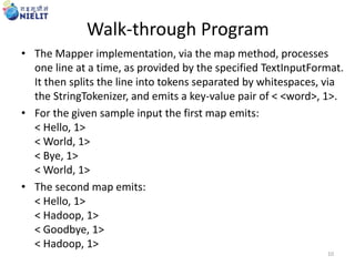 Walk-through Program
• The Mapper implementation, via the map method, processes
one line at a time, as provided by the specified TextInputFormat.
It then splits the line into tokens separated by whitespaces, via
the StringTokenizer, and emits a key-value pair of < <word>, 1>.
• For the given sample input the first map emits:
< Hello, 1>
< World, 1>
< Bye, 1>
< World, 1>
• The second map emits:
< Hello, 1>
< Hadoop, 1>
< Goodbye, 1>
< Hadoop, 1>
10
 