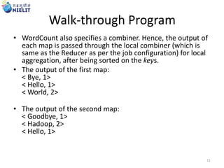 Walk-through Program
• WordCount also specifies a combiner. Hence, the output of
each map is passed through the local combiner (which is
same as the Reducer as per the job configuration) for local
aggregation, after being sorted on the keys.
• The output of the first map:
< Bye, 1>
< Hello, 1>
< World, 2>
• The output of the second map:
< Goodbye, 1>
< Hadoop, 2>
< Hello, 1>
11
 