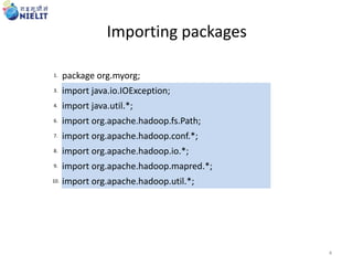 Importing packages
1. package org.myorg;
3. import java.io.IOException;
4. import java.util.*;
6. import org.apache.hadoop.fs.Path;
7. import org.apache.hadoop.conf.*;
8. import org.apache.hadoop.io.*;
9. import org.apache.hadoop.mapred.*;
10. import org.apache.hadoop.util.*;
4
 