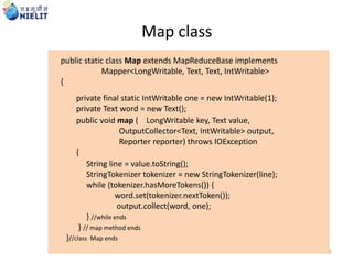 public static class Map extends MapReduceBase implements
Mapper<LongWritable, Text, Text, IntWritable>
{
private final static IntWritable one = new IntWritable(1);
private Text word = new Text();
public void map ( LongWritable key, Text value,
OutputCollector<Text, IntWritable> output,
Reporter reporter) throws IOException
{
String line = value.toString();
StringTokenizer tokenizer = new StringTokenizer(line);
while (tokenizer.hasMoreTokens()) {
word.set(tokenizer.nextToken());
output.collect(word, one);
} //while ends
} // map method ends
}//class Map ends
Map class
5
 