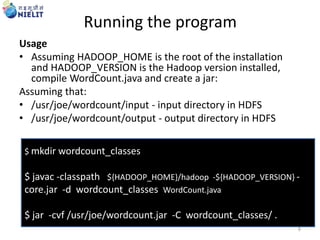 Running the program
Usage
• Assuming HADOOP_HOME is the root of the installation
and HADOOP_VERSION is the Hadoop version installed,
compile WordCount.java and create a jar:
Assuming that:
• /usr/joe/wordcount/input - input directory in HDFS
• /usr/joe/wordcount/output - output directory in HDFS
$ mkdir wordcount_classes
$ javac -classpath ${HADOOP_HOME}/hadoop -${HADOOP_VERSION} -
core.jar -d wordcount_classes WordCount.java
$ jar -cvf /usr/joe/wordcount.jar -C wordcount_classes/ .
8
 