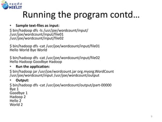 Running the program contd…
• Sample text-files as input:
$ bin/hadoop dfs -ls /usr/joe/wordcount/input/
/usr/joe/wordcount/input/file01
/usr/joe/wordcount/input/file02
$ bin/hadoop dfs -cat /usr/joe/wordcount/input/file01
Hello World Bye World
$ bin/hadoop dfs -cat /usr/joe/wordcount/input/file02
Hello Hadoop Goodbye Hadoop
• Run the application:
$ bin/hadoop jar /usr/joe/wordcount.jar org.myorg.WordCount
/usr/joe/wordcount/input /usr/joe/wordcount/output
• Output:
$ bin/hadoop dfs -cat /usr/joe/wordcount/output/part-00000
Bye 1
Goodbye 1
Hadoop 2
Hello 2
World 2
9
 