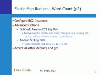 Elastic Map Reduce – Word Count (p2)

• Configure EC2 Instances
• Advanced Options
   – Optional: Amazon EC2 Key Pair
       • To log into the master and make changes to a running job
          – E.g,, add extra nodes to speed up processing
   – Amazon S3 Log Path
       • <your-bucket>/log-2012-11-12--19-30
• Accept all other defaults and go!




                       © J Singh, 2012                              10
                                10
 