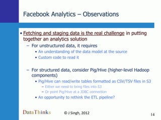 Facebook Analytics – Observations

• Fetching and staging data is the real challenge in putting
  together an analytics solution
   – For unstructured data, it requires
       • An understanding of the data model at the source
       • Custom code to read it


   – For structured data, consider Pig/Hive (higher-level Hadoop
     components)
       • Pig/Hive can read/write tables formatted as CSV/TSV files in S3
          – Either we need to bring files into S3
          – Or point Pig/Hive at a JDBC connection
       • An opportunity to rethink the ETL pipeline?


                       © J Singh, 2012                                 14
                                 14
 