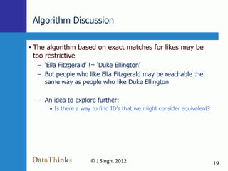 Algorithm Discussion

• The algorithm based on exact matches for likes may be
  too restrictive
  – „Ella Fitzgerald‟ != „Duke Ellington‟
  – But people who like Ella Fitzgerald may be reachable the
    same way as people who like Duke Ellington

  – An idea to explore further:
      • Is there a way to find ID‟s that we might consider equivalent?




                      © J Singh, 2012                                    19
                              19
 