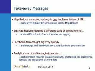 Take-away Messages

• Map Reduce is simple, Hadoop is one implementation of MR…
   – …made even simpler by services like Elastic Map Reduce


• But Map Reduce requires a different style of programming…
   – …and a different set of techniques for debugging


• Facebook data can get big very quickly…
   – …and storage and bandwidth costs can dominate your solution


• Analytics is an iterative (agile) process…
   – …each iteration requires evaluating results, and tuning the algorithms,
     possibly the acquisition of more data

                       © J Singh, 2012                                  2
                                2
 