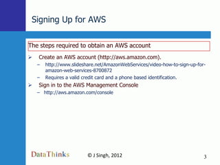 Signing Up for AWS

The steps required to obtain an AWS account
   Create an AWS account (http://aws.amazon.com).
    –   http://www.slideshare.net/AmazonWebServices/video-how-to-sign-up-for-
        amazon-web-services-8700872
    –   Requires a valid credit card and a phone based identification.
   Sign in to the AWS Management Console
    – http://aws.amazon.com/console




                          © J Singh, 2012                                   3
                                   3
 