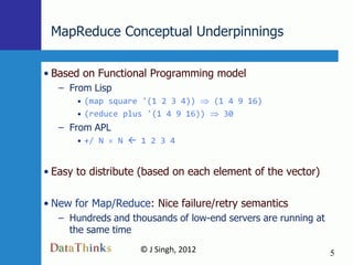 MapReduce Conceptual Underpinnings

• Based on Functional Programming model
   – From Lisp
       • (map square '(1 2 3 4))   (1 4 9 16)
       • (reduce plus '(1 4 9 16))   30
   – From APL
       • +/ N    N  1 2 3 4


• Easy to distribute (based on each element of the vector)

• New for Map/Reduce: Nice failure/retry semantics
   – Hundreds and thousands of low-end servers are running at
     the same time
                     © J Singh, 2012                            5
                              5
 