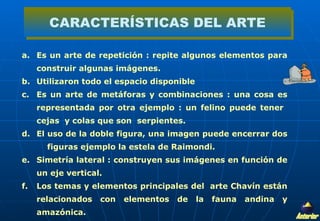 Es un arte de repetición : repite algunos elementos para construir algunas imágenes. Utilizaron todo el espacio disponible  Es un arte de metáforas y combinaciones : una cosa es representada por otra ejemplo : un felino puede tener  cejas  y colas que son  serpientes. El uso de la doble figura, una imagen puede encerrar dos  figuras ejemplo la estela de Raimondi. Simetría lateral : construyen sus imágenes en función de un eje vertical. Los temas y elementos principales del  arte Chavín están relacionados con elementos de la fauna andina y amazónica.  CARACTERÍSTICAS DEL ARTE Anterior 