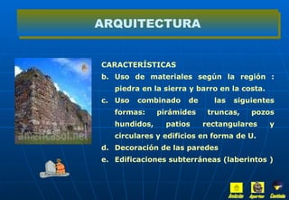 CARACTERÍSTICAS  Uso de materiales según la región : piedra en la sierra y barro en la costa. Uso combinado de  las siguientes formas: pirámides truncas, pozos hundidos, patios rectangulares y circulares y edificios en forma de U. Decoración de las paredes  Edificaciones subterráneas (laberintos ) ARQUITECTURA Inicio Aportes Continúa 