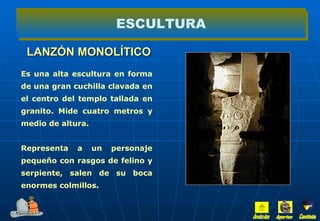 LANZÓN MONOLÍTICO ESCULTURA Es una alta escultura en forma de una gran cuchilla clavada en el centro del templo tallada en granito. Mide cuatro metros y medio de altura. Representa a un personaje pequeño con rasgos de felino y serpiente, salen de su boca enormes colmillos. Inicio Aportes Continúa 