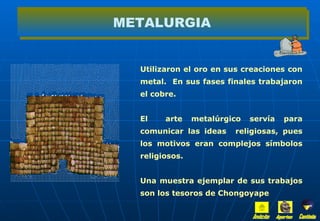 Utilizaron el oro en sus creaciones con metal.  En sus fases finales trabajaron el cobre. El  arte metalúrgico servía para comunicar las ideas  religiosas, pues los motivos eran complejos símbolos religiosos. Una muestra ejemplar de sus trabajos son los tesoros de Chongoyape METALURGIA Inicio Aportes Continúa 