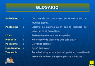GLOSARIO Politeísmo : Doctrina de los que creen en la existencia de  muchos dioses.  Panteísmo : Sistema de quienes creen que la totalidad del  universo es el único Dios.  Lítico : Perteneciente o relativo a la piedra. Monolíto : Monumento de piedra de una sola pieza.  Polícromo : De varios colores.  Monócromo : De un solo color.  Teocracia : Sociedad en que la autoridad política,  considerada  demanda de Dios, se ejerce por sus ministros.  Inicio 