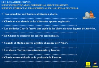 LEE  LAS AFIRMACIONES:   SI ESTÁN EQUIVOCADAS, CORRÍGELAS ADECUADAMENTE.  SI ESTÁN  CORRECTAS TRANSCRÍBELAS EN LAS LÍNEAS PUNTEDAS. Los sacerdotes en Chavín se dedicaban al ocio. ……………………………………………………………………… . Chavín es una síntesis de los diferentes aportes regionales. ……………………………………………………………………… . Las deidades Chavín fueron una copia de los dioses de otros lugares de América. ……………………………………………………………………… . En Chavín se iniciaron los centros ceremoniales. ……………………………………………………………………… . Cuando el Mullu aparece significa el avance del “Niño”. ……………………………………………………………………… . Los dioses Chavín eran antropomorfos y feroces. ……………………………………………………………………… . Chavín estuvo ubicada en la península de Paracas.  ……………………………………………………………………… . Inicio Continúa 