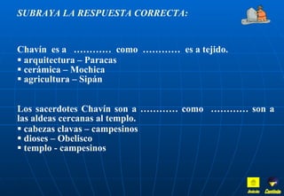 SUBRAYA LA RESPUESTA CORRECTA: Chavín  es a  …………  como  …………  es a tejido. arquitectura – Paracas cerámica – Mochica agricultura – Sipán Los sacerdotes Chavín son a ………… como  ………… son a las aldeas cercanas al templo. cabezas clavas – campesinos dioses – Obelisco templo - campesinos Inicio Continúa 