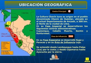 UBICACIÓN GEOGRÁFICA

          La Cultura Chavín tuvo su origen en el pueblo
          denominado Chavín de Huántar, ubicado en
          el actual Departamento de Ancash, a 300 km.
          al Norte de la ciudad de Lima.
          En su Fase Imperial se desarrollaron los
          Siguientes centros administrativos:
          Cupisnique,    Caballo   Muerto,   Sechín   y
          Kunturwasi.


           En su Fase Expansiva se desarrolló Supe y
           Paracas y en su Área de Influencia Loja.
          Se extendió desde Lambayeque hasta Palpa
          (Ica) por la costa; y desde Cajamarca hasta
          Ayacucho por la sierra.
 
