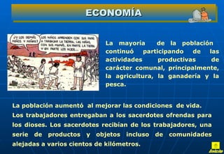 ECONOMÍA


                               La mayoría      de la población
                               continuó    participando   de las
                               actividades      productivas   de
                               carácter comunal, principalmente,
                               la agricultura, la ganadería y la
                               pesca.


La población aumentó al mejorar las condiciones de vida.
Los trabajadores entregaban a los sacerdotes ofrendas para
los dioses. Los sacerdotes recibían de los trabajadores, una
serie   de   productos   y   objetos   incluso   de   comunidades
alejadas a varios cientos de kilómetros.
 