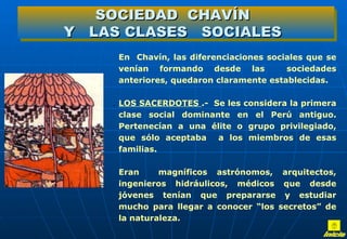 SOCIEDAD CHAVÍN
Y LAS CLASES SOCIALES
     En Chavín, las diferenciaciones sociales que se
     venían formando desde las           sociedades
     anteriores, quedaron claramente establecidas.

    . LOS SACERDOTES .- Se les considera la primera
     clase social dominante en el Perú antiguo.
     Pertenecían a una élite o grupo privilegiado,
     que sólo aceptaba a los miembros de esas
     familias.

     Eran     magníficos astrónomos, arquitectos,
     ingenieros hidráulicos, médicos que desde
     jóvenes tenían que prepararse y estudiar
     mucho para llegar a conocer “los secretos” de
     la naturaleza.
 