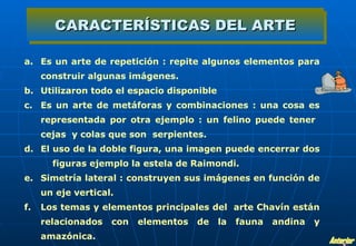 CARACTERÍSTICAS DEL ARTE

a. Es un arte de repetición : repite algunos elementos para
     construir algunas imágenes.
b. Utilizaron todo el espacio disponible
c. Es un arte de metáforas y combinaciones : una cosa es
     representada por otra ejemplo : un felino puede tener
     cejas y colas que son serpientes.
d. El uso de la doble figura, una imagen puede encerrar dos
       figuras ejemplo la estela de Raimondi.
e. Simetría lateral : construyen sus imágenes en función de
     un eje vertical.
f.   Los temas y elementos principales del arte Chavín están
     relacionados   con   elementos   de   la   fauna   andina   y
     amazónica.
 