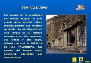 TEMPLO NUEVO

Fue creada por la ampliación
del Templo Antiguo. Es más
grande que el anterior y tiene
también galerías que recorren
su interior. Lo más llamativo de
este   templo      es   su     fachada
compuesta por dos columnas,
una    blanca      y    otra    negra,
talladas con aves: la PORTADA
DE     LAS    FALCONIDAS.         Las
paredes      del    Templo      Nuevo
estuvieron         adornadas       por
cabezas clavas.
 