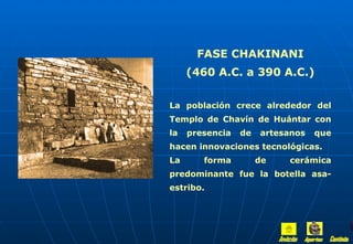 FASE CHAKINANI
     (460 A.C. a 390 A.C.)

La población crece alrededor del
Templo de Chavín de Huántar con
la   presencia   de   artesanos   que
hacen innovaciones tecnológicas.
La      forma         de   cerámica
predominante fue la botella asa-
estribo.
 