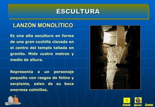 ESCULTURA

 LANZÓN MONOLÍTICO
Es una alta escultura en forma
de una gran cuchilla clavada en
el centro del templo tallada en
granito. Mide cuatro metros y
medio de altura.


Representa   a     un   personaje
pequeño con rasgos de felino y
serpiente, salen de su boca
enormes colmillos.
 