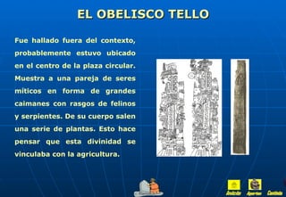 EL OBELISCO TELLO

Fue hallado fuera del contexto,
probablemente estuvo ubicado
en el centro de la plaza circular.
Muestra a una pareja de seres
míticos en forma de grandes
caimanes con rasgos de felinos
y serpientes. De su cuerpo salen
una serie de plantas. Esto hace
pensar que esta divinidad se
vinculaba con la agricultura.
 
