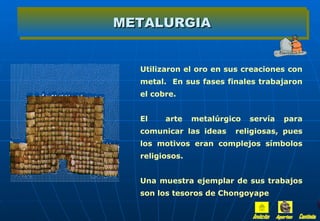 METALURGIA


  Utilizaron el oro en sus creaciones con
  metal. En sus fases finales trabajaron
  el cobre.


  El    arte    metalúrgico   servía   para
  comunicar las ideas    religiosas, pues
  los motivos eran complejos símbolos
  religiosos.


  Una muestra ejemplar de sus trabajos
  son los tesoros de Chongoyape
 