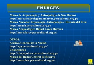 ENLACES
Museo de Arqueología y Antropología de San Marcos
http://museoarqueologiasanmarcos.perucultural.org.pe
Museo Nacional Arqueología Antropología e Historia del Perú
http://mnaah.perucultural.org.pe
Museo Arqueológico Rafael Larco Herrera
http://museolarco.perucultural.org.pe/

OTROS:
Archivo General de la Nación
http://agn.perucultural.org.pe/
Choqequirau
http://choqequirau.perucultural.org.pe
Museo del Banco Central de Reserva
http://museobcr.perucultural.org.pe/
 