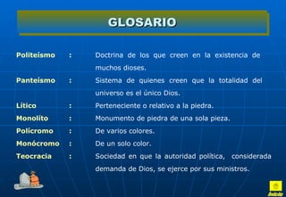 GLOSARIO

Politeísmo   :   Doctrina  de  los  que  creen  en  la  existencia  de 
                 muchos dioses. 
Panteísmo    :   Sistema  de  quienes  creen  que  la  totalidad  del 
                 universo es el único Dios. 
Lítico       :   Perteneciente o relativo a la piedra.
Monolíto     :   Monumento de piedra de una sola pieza. 
Polícromo    :   De varios colores. 
Monócromo    :   De un solo color. 
Teocracia    :   Sociedad  en  que  la  autoridad  política,    considerada 
                 demanda de Dios, se ejerce por sus ministros. 
 