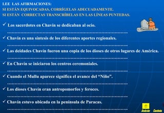 LEE LAS AFIRMACIONES:
SI ESTÁN EQUIVOCADAS, CORRÍGELAS ADECUADAMENTE.
SI ESTÁN CORRECTAS TRANSCRÍBELAS EN LAS LÍNEAS PUNTEDAS.

 Los sacerdotes en Chavín se dedicaban al ocio.
  ……………………………………………………………………….
 Chavín es una síntesis de los diferentes aportes regionales.
  ……………………………………………………………………….
 Las deidades Chavín fueron una copia de los dioses de otros lugares de América.
  ……………………………………………………………………….
 En Chavín se iniciaron los centros ceremoniales.
  ……………………………………………………………………….
 Cuando el Mullu aparece significa el avance del “Niño”.
  ……………………………………………………………………….
 Los dioses Chavín eran antropomorfos y feroces.
  ……………………………………………………………………….
 Chavín estuvo ubicada en la península de Paracas.
  ……………………………………………………………………….
 