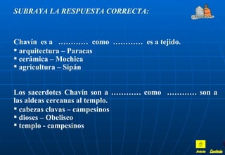 SUBRAYA LA RESPUESTA CORRECTA:



Chavín es a ………… como ………… es a tejido.
 arquitectura – Paracas
 cerámica – Mochica
 agricultura – Sipán


Los sacerdotes Chavín son a ………… como ………… son a
las aldeas cercanas al templo.
 cabezas clavas – campesinos
 dioses – Obelisco
 templo - campesinos
 