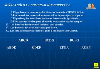 SEÑALA SÓLO LA COMBINACIÓN CORRECTA.

    A.El gobierno en nombre de los dioses se denomina TEOCRACIA.
    B.Los sacerdotes aprovecharon su sabiduría para ejercer el poder.
    C.El pueblo y los sacerdotes tenían un intercambio igualitario.
    D.El excedente servían para el lujo de los sacerdotes y los templos.
 E. Los Paracas dominaron el desierto con canales.
 F. Los Paracas tuvieron muy poca población.
 G. Los fardos funerarios fueron el culto a los muertos de Chavín.


            ABCD                   BCDG                   BCFG

 ABDE                   CDEF                     EFGA                ACEF
 