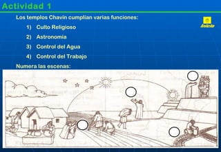 Actividad 1
   Los templos Chavín cumplían varias funciones:
      1) Culto Religioso
      2) Astronomía
      3) Control del Agua
      4) Control del Trabajo
   Numera las escenas:
 