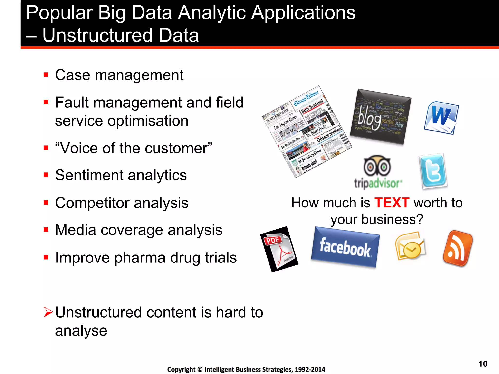 10
Popular Big Data Analytic Applications
– Unstructured Data
!  Case management
!  Fault management and field
service optimisation
!  “Voice of the customer”
!  Sentiment analytics
!  Competitor analysis
!  Media coverage analysis
!  Improve pharma drug trials
" Unstructured content is hard to
analyse
How much is TEXT worth to
your business?
 