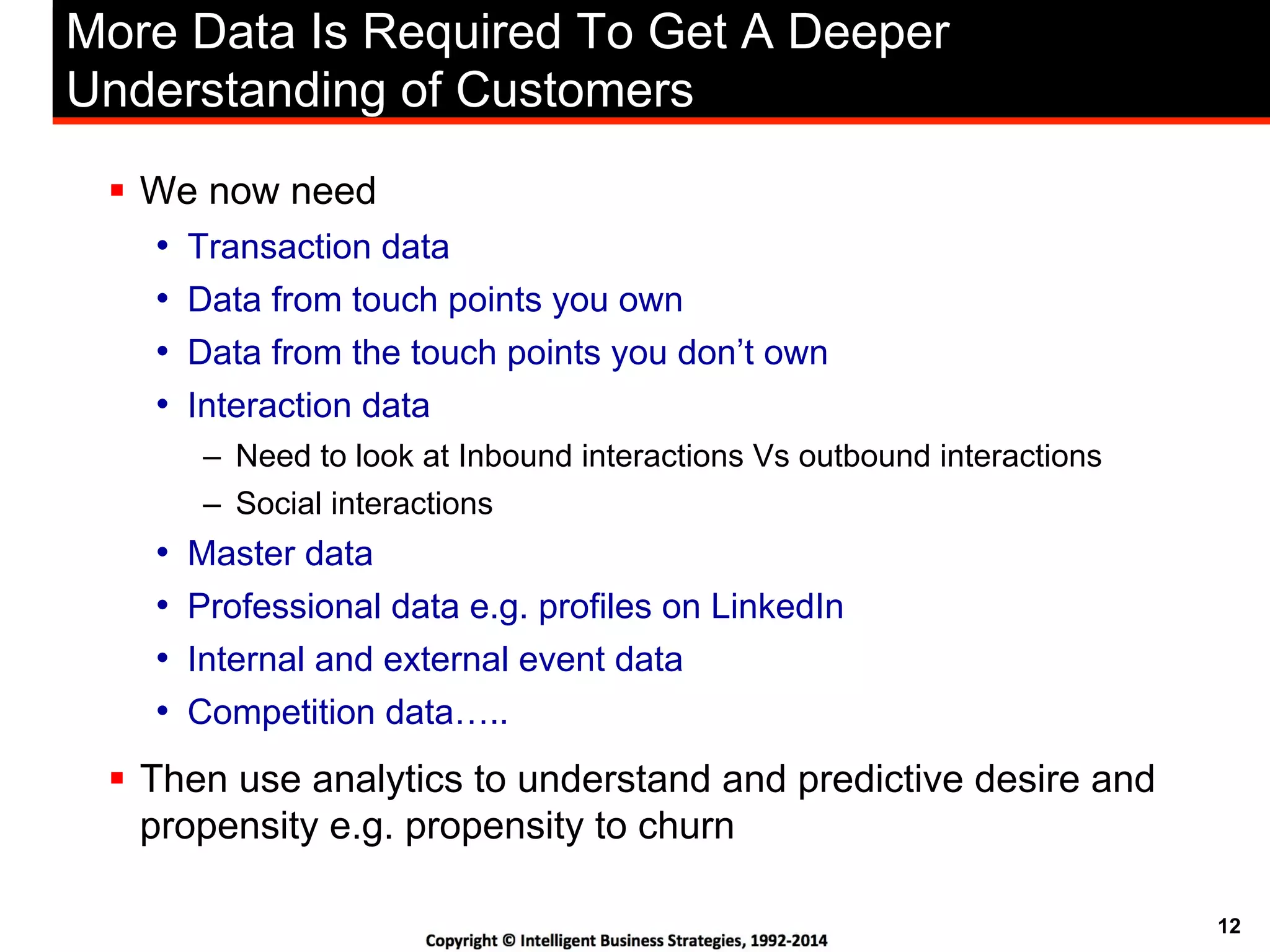 12
More Data Is Required To Get A Deeper
Understanding of Customers
!  We now need
•  Transaction data
•  Data from touch points you own
•  Data from the touch points you don’t own
•  Interaction data
–  Need to look at Inbound interactions Vs outbound interactions
–  Social interactions
•  Master data
•  Professional data e.g. profiles on LinkedIn
•  Internal and external event data
•  Competition data…..
!  Then use analytics to understand and predictive desire and
propensity e.g. propensity to churn
 