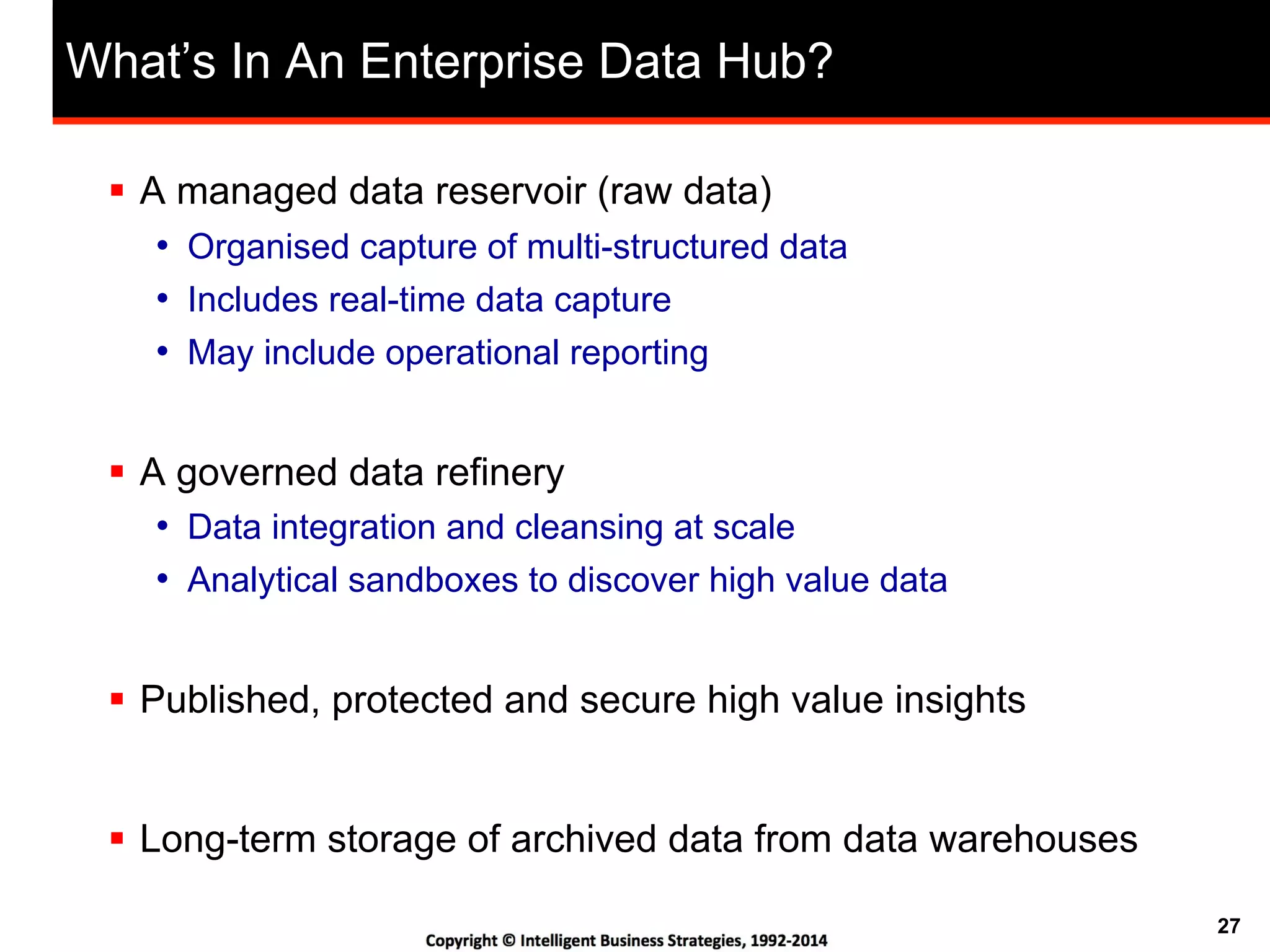 27
What’s In An Enterprise Data Hub?
!  A managed data reservoir (raw data)
•  Organised capture of multi-structured data
•  Includes real-time data capture
•  May include operational reporting
!  A governed data refinery
•  Data integration and cleansing at scale
•  Analytical sandboxes to discover high value data
!  Published, protected and secure high value insights
!  Long-term storage of archived data from data warehouses
 