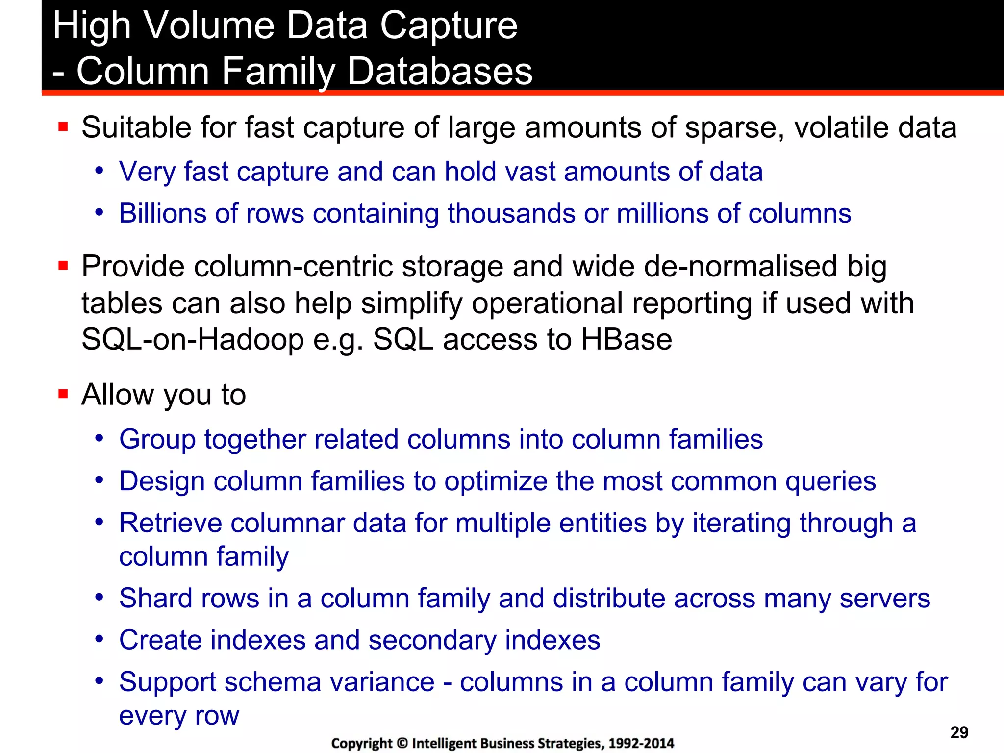 29
High Volume Data Capture
- Column Family Databases
!  Suitable for fast capture of large amounts of sparse, volatile data
•  Very fast capture and can hold vast amounts of data
•  Billions of rows containing thousands or millions of columns
!  Provide column-centric storage and wide de-normalised big
tables can also help simplify operational reporting if used with
SQL-on-Hadoop e.g. SQL access to HBase
!  Allow you to
•  Group together related columns into column families
•  Design column families to optimize the most common queries
•  Retrieve columnar data for multiple entities by iterating through a
column family
•  Shard rows in a column family and distribute across many servers
•  Create indexes and secondary indexes
•  Support schema variance - columns in a column family can vary for
every row
 