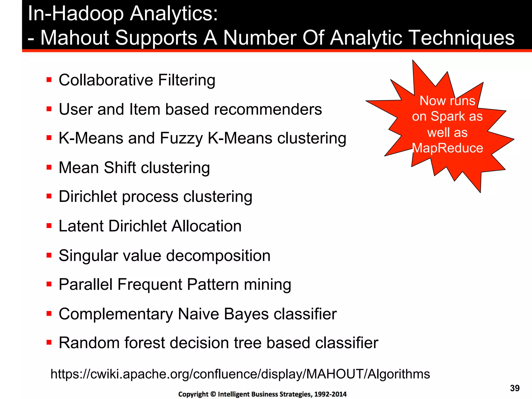 39
In-Hadoop Analytics:
- Mahout Supports A Number Of Analytic Techniques
!  Collaborative Filtering
!  User and Item based recommenders
!  K-Means and Fuzzy K-Means clustering
!  Mean Shift clustering
!  Dirichlet process clustering
!  Latent Dirichlet Allocation
!  Singular value decomposition
!  Parallel Frequent Pattern mining
!  Complementary Naive Bayes classifier
!  Random forest decision tree based classifier
https://cwiki.apache.org/confluence/display/MAHOUT/Algorithms
Now runs
on Spark as
well as
MapReduce
 