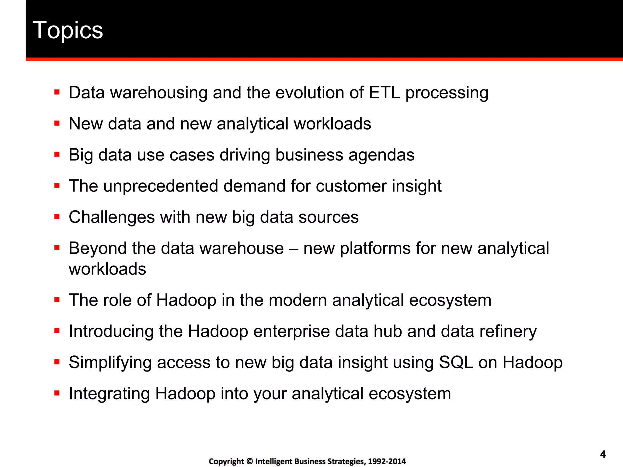 4
Topics
!  Data warehousing and the evolution of ETL processing
!  New data and new analytical workloads
!  Big data use cases driving business agendas
!  The unprecedented demand for customer insight
!  Challenges with new big data sources
!  Beyond the data warehouse – new platforms for new analytical
workloads
!  The role of Hadoop in the modern analytical ecosystem
!  Introducing the Hadoop enterprise data hub and data refinery
!  Simplifying access to new big data insight using SQL on Hadoop
!  Integrating Hadoop into your analytical ecosystem
 