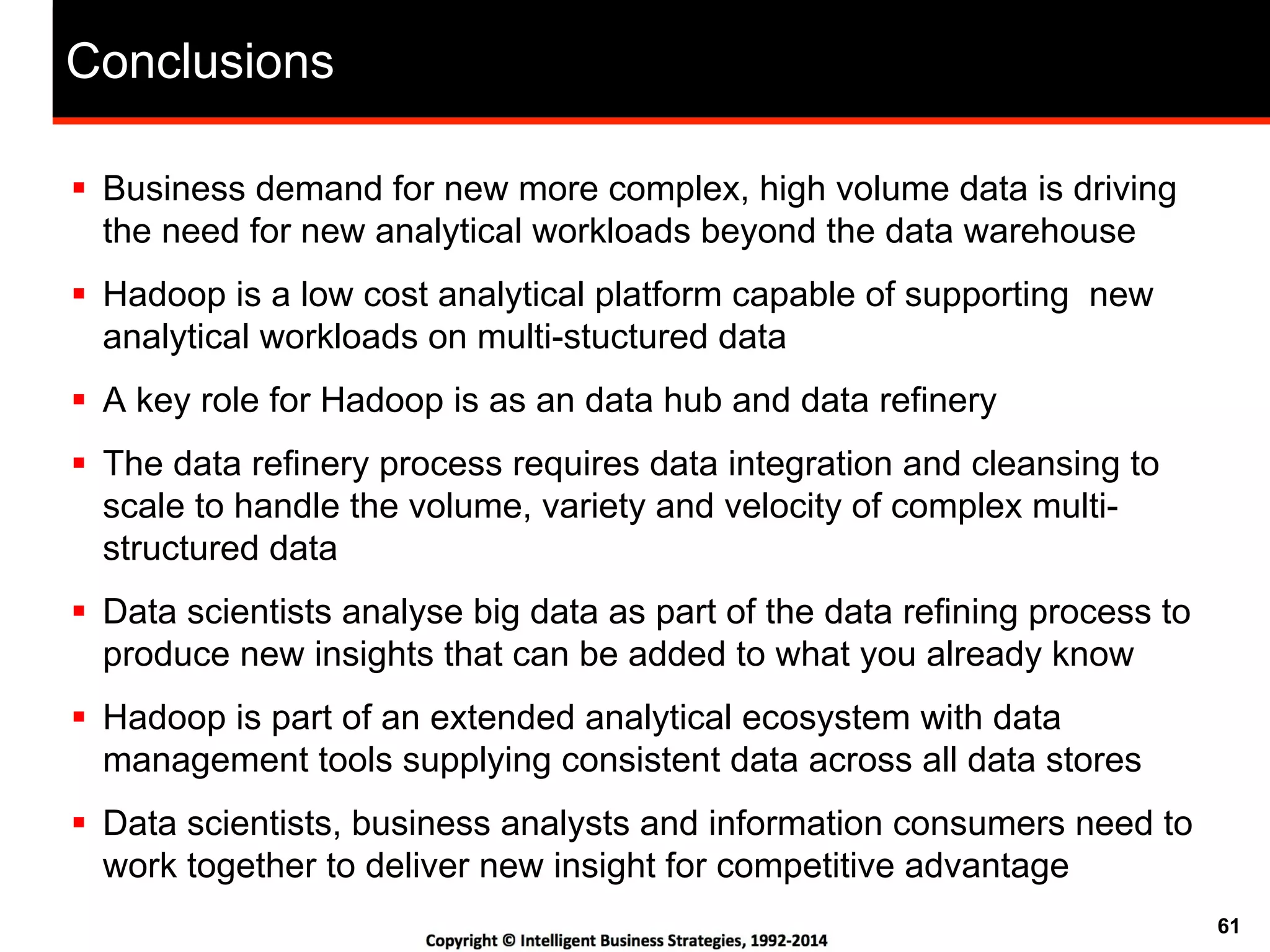 61
Conclusions
!  Business demand for new more complex, high volume data is driving
the need for new analytical workloads beyond the data warehouse
!  Hadoop is a low cost analytical platform capable of supporting new
analytical workloads on multi-stuctured data
!  A key role for Hadoop is as an data hub and data refinery
!  The data refinery process requires data integration and cleansing to
scale to handle the volume, variety and velocity of complex multi-
structured data
!  Data scientists analyse big data as part of the data refining process to
produce new insights that can be added to what you already know
!  Hadoop is part of an extended analytical ecosystem with data
management tools supplying consistent data across all data stores
!  Data scientists, business analysts and information consumers need to
work together to deliver new insight for competitive advantage
 