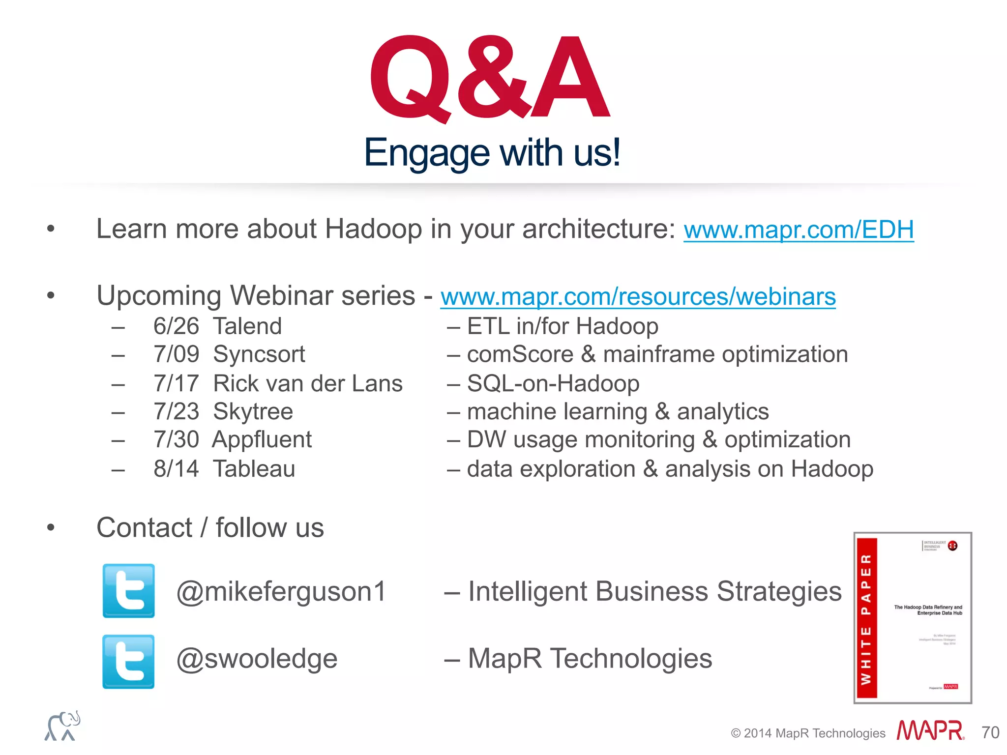 ®
© 2014 MapR Technologies 70
Q&AEngage with us!
@mikeferguson1 – Intelligent Business Strategies
@swooledge – MapR Technologies
•  Learn more about Hadoop in your architecture: www.mapr.com/EDH
•  Upcoming Webinar series - www.mapr.com/resources/webinars
–  6/26 Talend – ETL in/for Hadoop
–  7/09 Syncsort – comScore & mainframe optimization
–  7/17 Rick van der Lans – SQL-on-Hadoop
–  7/23 Skytree – machine learning & analytics
–  7/30 Appfluent – DW usage monitoring & optimization
–  8/14 Tableau – data exploration & analysis on Hadoop
•  Contact / follow us
 