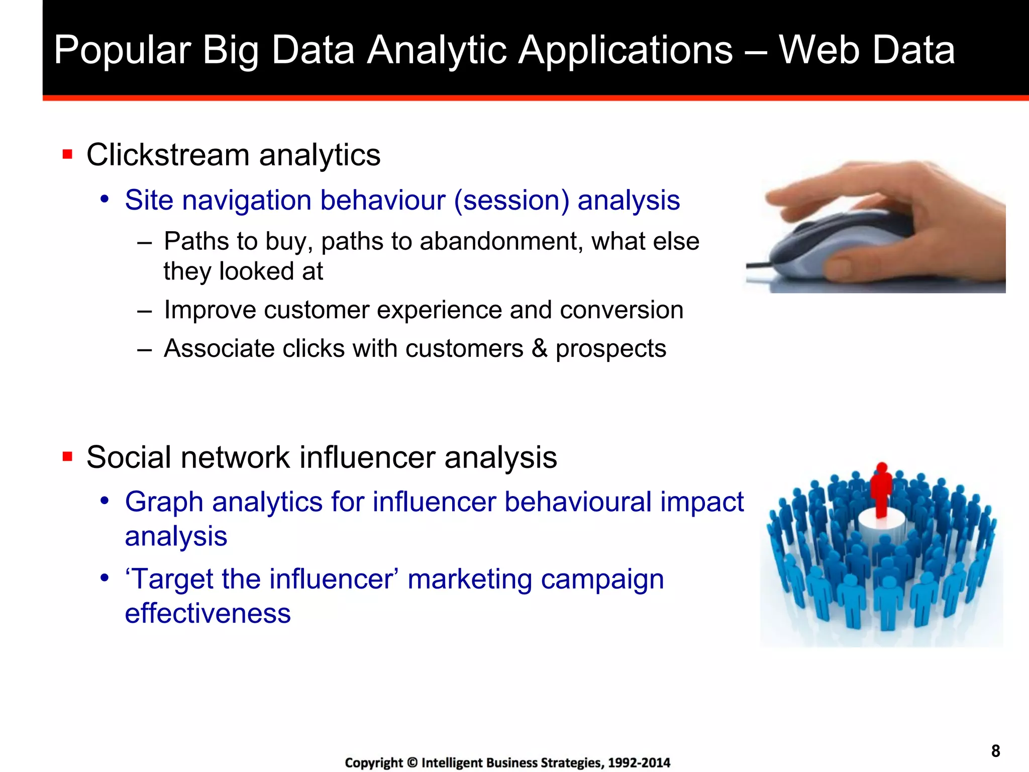 8
Popular Big Data Analytic Applications – Web Data
!  Clickstream analytics
•  Site navigation behaviour (session) analysis
–  Paths to buy, paths to abandonment, what else
they looked at
–  Improve customer experience and conversion
–  Associate clicks with customers & prospects
!  Social network influencer analysis
•  Graph analytics for influencer behavioural impact
analysis
•  ‘Target the influencer’ marketing campaign
effectiveness
 