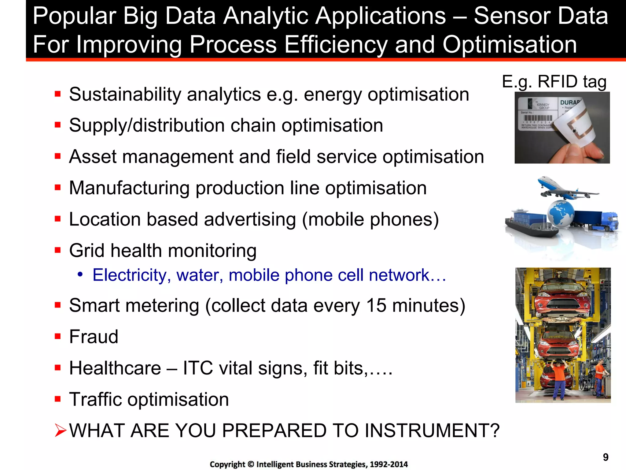 9
Popular Big Data Analytic Applications – Sensor Data
For Improving Process Efficiency and Optimisation
!  Sustainability analytics e.g. energy optimisation
!  Supply/distribution chain optimisation
!  Asset management and field service optimisation
!  Manufacturing production line optimisation
!  Location based advertising (mobile phones)
!  Grid health monitoring
•  Electricity, water, mobile phone cell network…
!  Smart metering (collect data every 15 minutes)
!  Fraud
!  Healthcare – ITC vital signs, fit bits,….
!  Traffic optimisation
" WHAT ARE YOU PREPARED TO INSTRUMENT?
E.g. RFID tag
 
