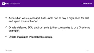  Acquisition was successful, but Oracle had to pay a high price for that
and spent too much effort.
 Oracle defeated DOJ antitrust suits (other companies to use Oracle as
example).
 Oracle maintains PeopleSoft’s clients.
Conclusion
06/02/15 19
 