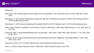 References:
Bank, David. "After 18-Month Battle, Oracle Finally Wins Over PeopleSoft." WSJ. Wall Street Journal, 14 Dec. 2004. Web. 22 Apr.
2015.
Bloomberg L.P. (2015) Market Capitalization for Microsoft, IBM, SAP, PeopleSoft and Oracle from 2000 to 2014. Retrieved April 21,
2015 from Bloomberg terminal.
Bloomberg L.P. (2015) Shares Outstanding for PeopleSoft 2/28/03 to 5/31/04. Retrieved April 21, 2015 from Bloomberg terminal.
Gilbert, Alorie. "Oracle to PeopleSoft: The Pink Slip's in the Mail - CNET News." CNET News. CBS Interactive, 14 Jan. 2005. Web. 22
Apr. 2015.
Kawamoto, Dawn. "Oracle-PeopleSoft Merger Hits One-year Mark - CNET News." CNET News. CBS Interactive, 11 Jan. 2006. Web.
22 Apr. 2015.
La Monica, Paul R. "Oracle Finally Reaches Deal to Buy PeopleSoft for $10.3B." CNNMoney. Cable News Network, 13 Dec. 2004.
Web. 22 Apr. 2015.
Oracle Corp. (2015). Form 10-K 2007. Retrieved from Oracle website http://www.oracle.com/
Rosch, J. Thomas. Federal Trade Commission. Menlo Park. Federal Trade Commission, 2012. Print.
References
06/02/15 20
 