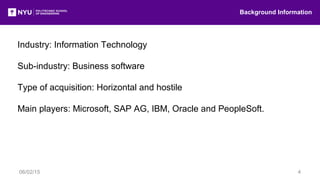Industry: Information Technology
Sub-industry: Business software
Type of acquisition: Horizontal and hostile
Main players: Microsoft, SAP AG, IBM, Oracle and PeopleSoft.
Background Information
06/02/15 4
 